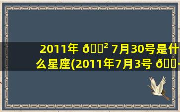 2011年 🌲 7月30号是什么星座(2011年7月3号 🕷 出生的人是什么座)